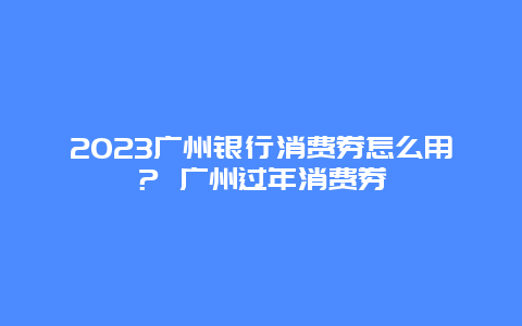 2024广州银行消费券怎么用？ 广州过年消费券