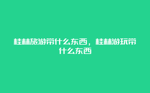 桂林旅游带什么东西，桂林游玩带什么东西