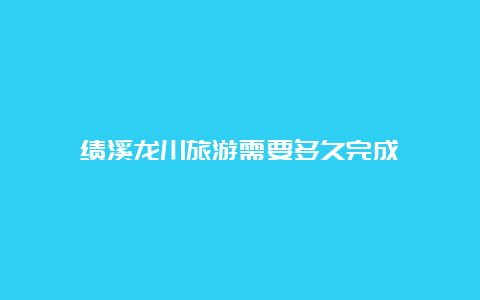 绩溪龙川旅游需要多久完成