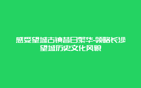 感受望城古镇昔日繁华-领略长沙望城历史文化风貌