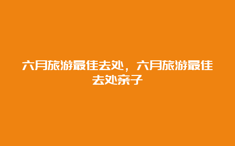 六月旅游最佳去处，六月旅游最佳去处亲子