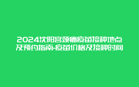 2024沈阳宫颈癌疫苗接种地点及预约指南-疫苗价格及接种时间