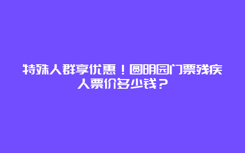 特殊人群享优惠！圆明园门票残疾人票价多少钱？