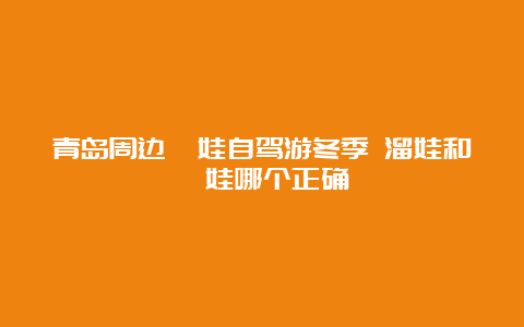 青岛周边遛娃自驾游冬季 溜娃和遛娃哪个正确