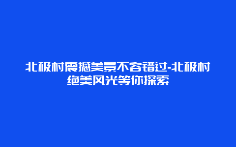 北极村震撼美景不容错过-北极村绝美风光等你探索