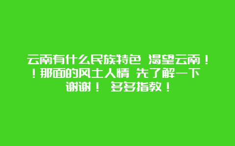 云南有什么民族特色 渴望云南！！那面的风土人情 先了解一下 谢谢！ 多多指教！