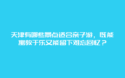 天津有哪些景点适合亲子游，既能寓教于乐又能留下难忘回忆？