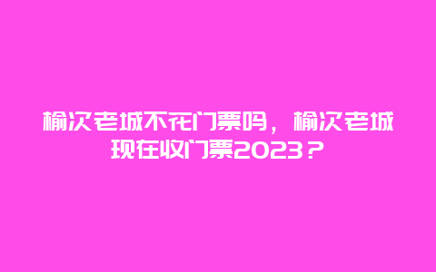 榆次老城不花门票吗，榆次老城现在收门票2024？