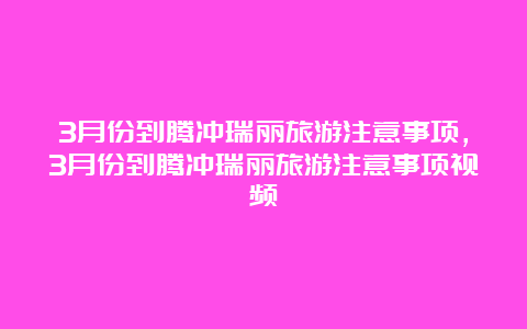 3月份到腾冲瑞丽旅游注意事项，3月份到腾冲瑞丽旅游注意事项视频