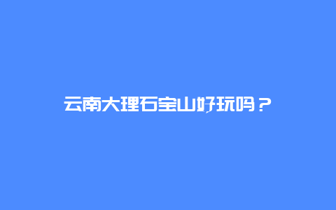 云南大理石宝山好玩吗？