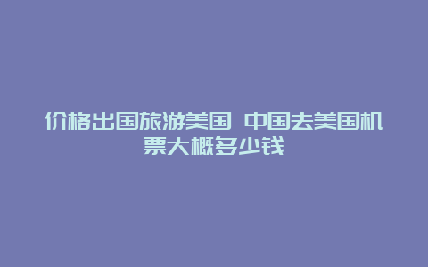 价格出国旅游美国 中国去美国机票大概多少钱