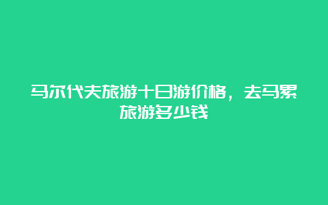 马尔代夫旅游十日游价格，去马累旅游多少钱