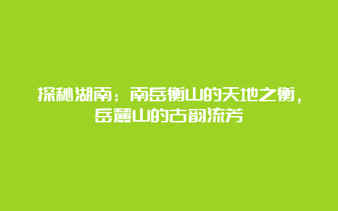 探秘湖南：南岳衡山的天地之衡，岳麓山的古韵流芳