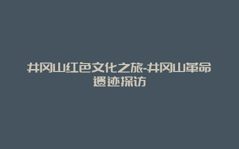 井冈山红色文化之旅-井冈山革命遗迹探访