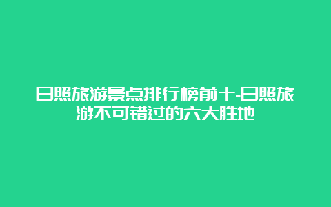 日照旅游景点排行榜前十-日照旅游不可错过的六大胜地