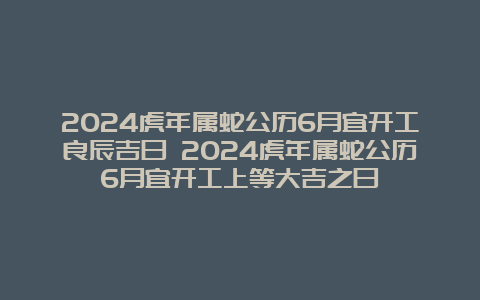 2024虎年属蛇公历6月宜开工良辰吉日 2024虎年属蛇公历6月宜开工上等大吉之日