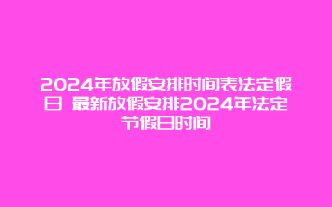 2024年放假安排时间表法定假日 最新放假安排2024年法定节假日时间