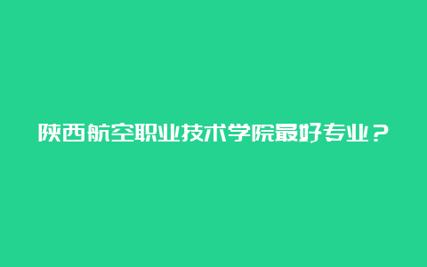 陕西航空职业技术学院最好专业？