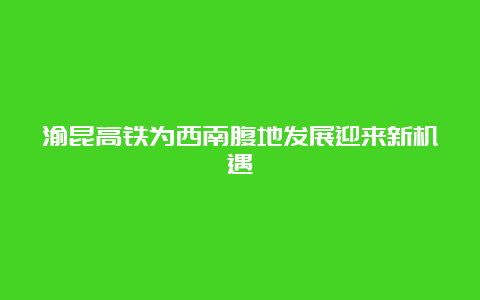 渝昆高铁为西南腹地发展迎来新机遇