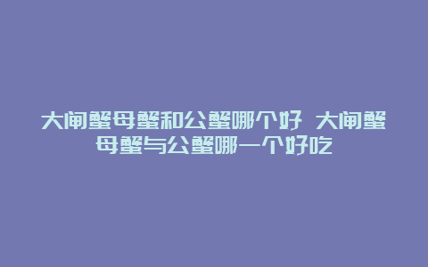 大闸蟹母蟹和公蟹哪个好 大闸蟹母蟹与公蟹哪一个好吃