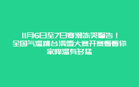 11月6日至7日寒潮冻哭警告！全国气温跳台滑雪大赛开赛看看你家降温有多猛