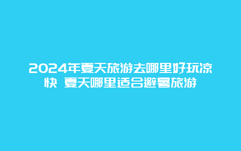 2024年夏天旅游去哪里好玩凉快 夏天哪里适合避暑旅游