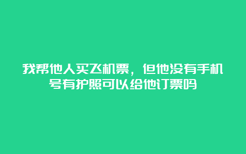 我帮他人买飞机票，但他没有手机号有护照可以给他订票吗