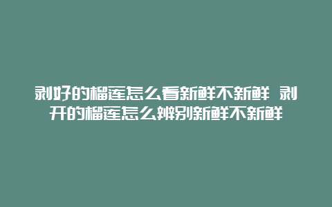 剥好的榴莲怎么看新鲜不新鲜 剥开的榴莲怎么辨别新鲜不新鲜