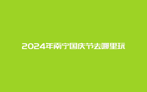 2024年南宁国庆节去哪里玩