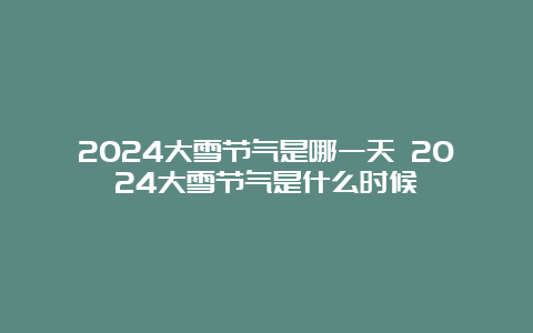 2024大雪节气是哪一天 2024大雪节气是什么时候