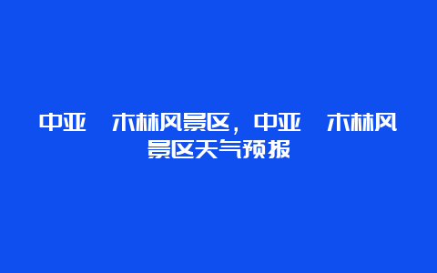 中亚楠木林风景区，中亚楠木林风景区天气预报