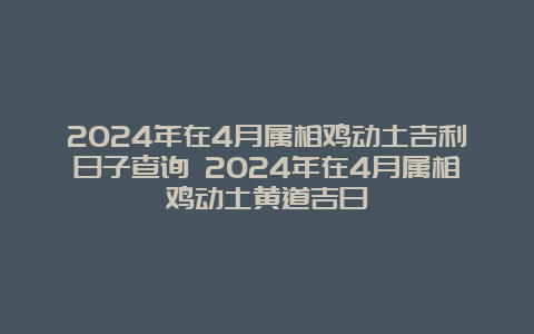 2024年在4月属相鸡动土吉利日子查询 2024年在4月属相鸡动土黄道吉日