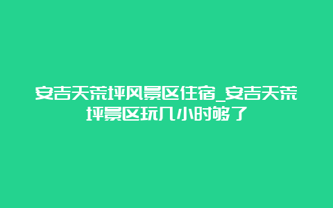 安吉天荒坪风景区住宿_安吉天荒坪景区玩几小时够了