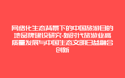 网络化生态背景下的中国旅游目的地品牌建设研究-新时代旅游业高质量发展与中国生态文明日益融合创新