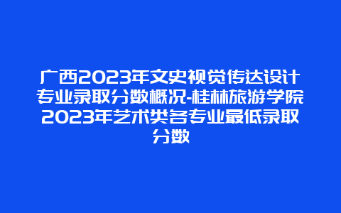 广西2023年文史视觉传达设计专业录取分数概况-桂林旅游学院2023年艺术类各专业最低录取分数