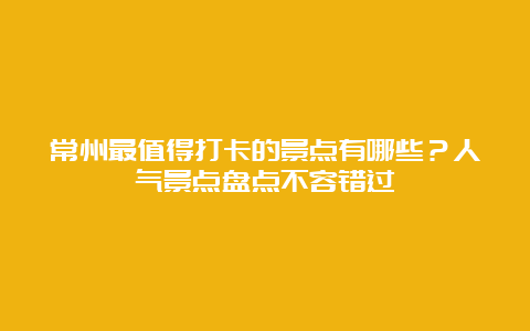 常州最值得打卡的景点有哪些？人气景点盘点不容错过