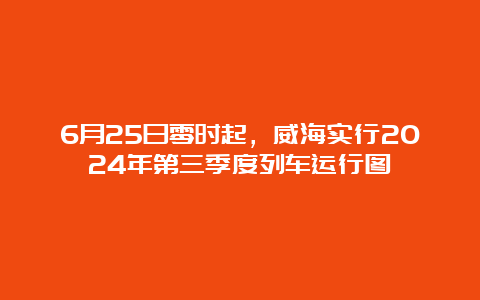 6月25日零时起，威海实行2024年第三季度列车运行图