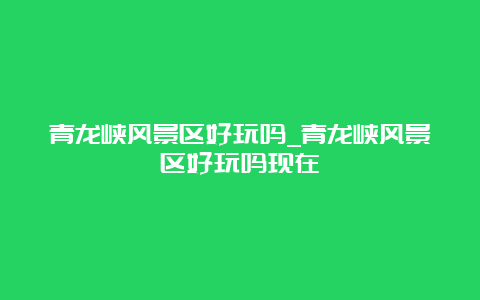 青龙峡风景区好玩吗_青龙峡风景区好玩吗现在