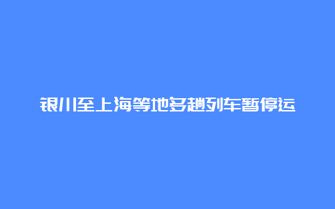 银川至上海等地多趟列车暂停运