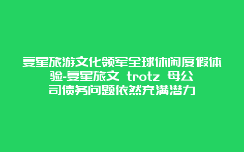 复星旅游文化领军全球休闲度假体验-复星旅文 trotz 母公司债务问题依然充满潜力