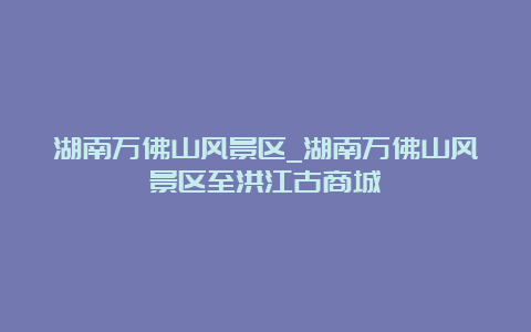 湖南万佛山风景区_湖南万佛山风景区至洪江古商城