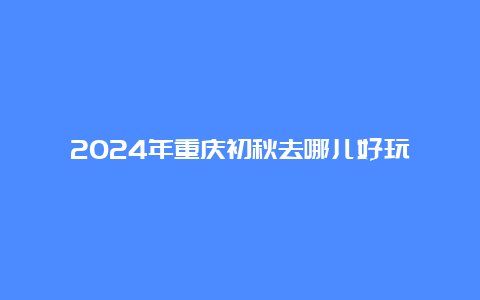 2024年重庆初秋去哪儿好玩