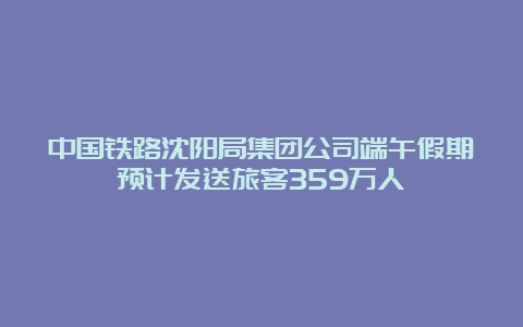 中国铁路沈阳局集团公司端午假期预计发送旅客359万人