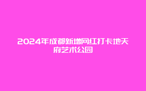 2024年成都新增网红打卡地天府艺术公园