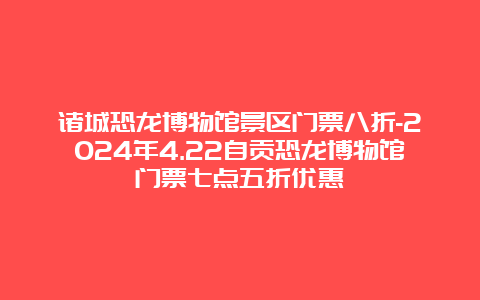 诸城恐龙博物馆景区门票八折-2024年4.22自贡恐龙博物馆门票七点五折优惠