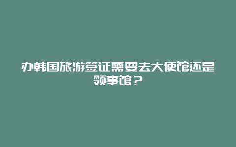 办韩国旅游签证需要去大使馆还是领事馆？