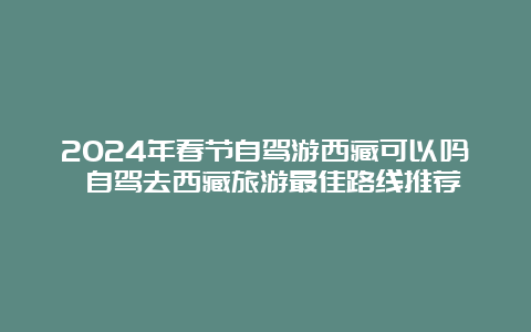 2024年春节自驾游西藏可以吗 自驾去西藏旅游最佳路线推荐