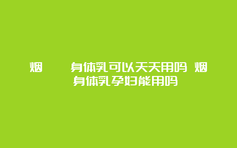 烟酰胺身体乳可以天天用吗 烟酰胺身体乳孕妇能用吗