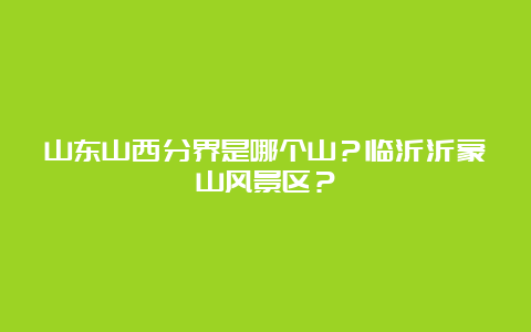 山东山西分界是哪个山？临沂沂蒙山风景区？