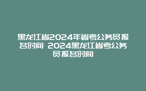 黑龙江省2024年省考公务员报名时间 2024黑龙江省考公务员报名时间